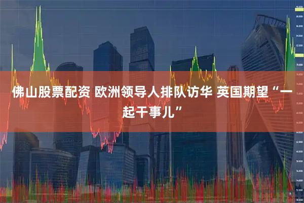 佛山股票配资 欧洲领导人排队访华 英国期望“一起干事儿”