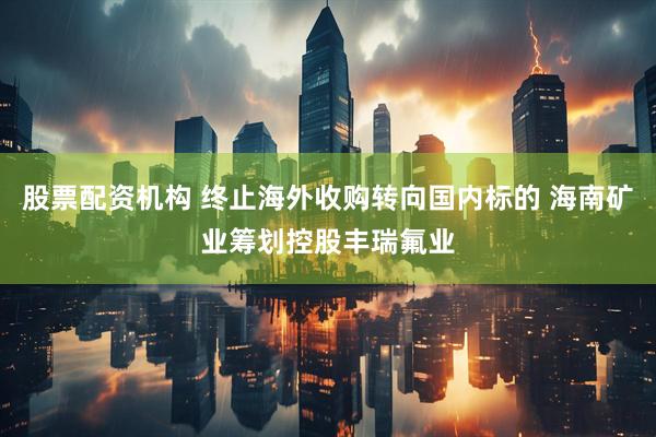 股票配资机构 终止海外收购转向国内标的 海南矿业筹划控股丰瑞氟业