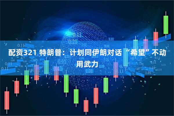 配资321 特朗普：计划同伊朗对话 “希望”不动用武力