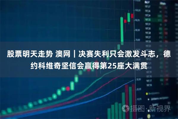 股票明天走势 澳网｜决赛失利只会激发斗志，德约科维奇坚信会赢得第25座大满贯