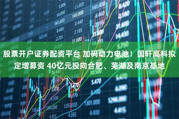 股票开户证券配资平台 加码动力电池！国轩高科拟定增募资 40亿元投向合肥、芜湖及南京基地