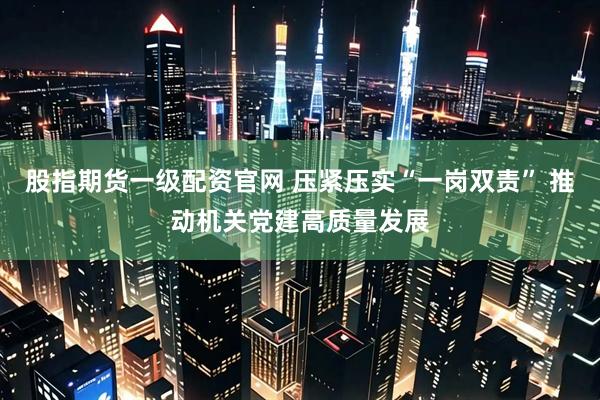 股指期货一级配资官网 压紧压实“一岗双责” 推动机关党建高质量发展