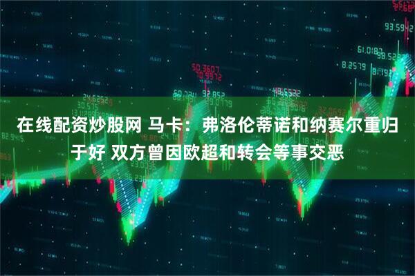 在线配资炒股网 马卡：弗洛伦蒂诺和纳赛尔重归于好 双方曾因欧超和转会等事交恶