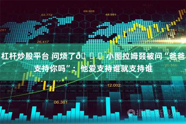 杠杆炒股平台 问烦了😂小图拉姆叕被问“爸爸支持你吗”：他爱支持谁就支持谁
