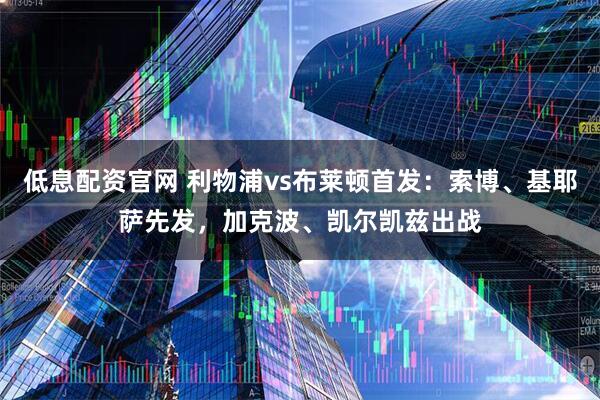 低息配资官网 利物浦vs布莱顿首发：索博、基耶萨先发，加克波、凯尔凯兹出战