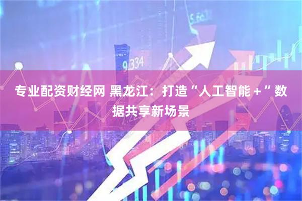 专业配资财经网 黑龙江：打造“人工智能＋”数据共享新场景