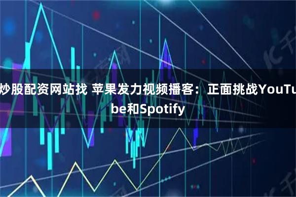 炒股配资网站找 苹果发力视频播客：正面挑战YouTube和Spotify