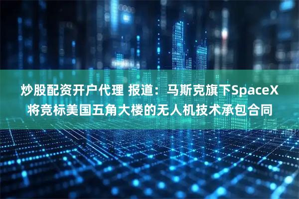 炒股配资开户代理 报道：马斯克旗下SpaceX将竞标美国五角大楼的无人机技术承包合同