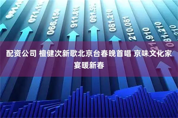 配资公司 檀健次新歌北京台春晚首唱 京味文化家宴暖新春