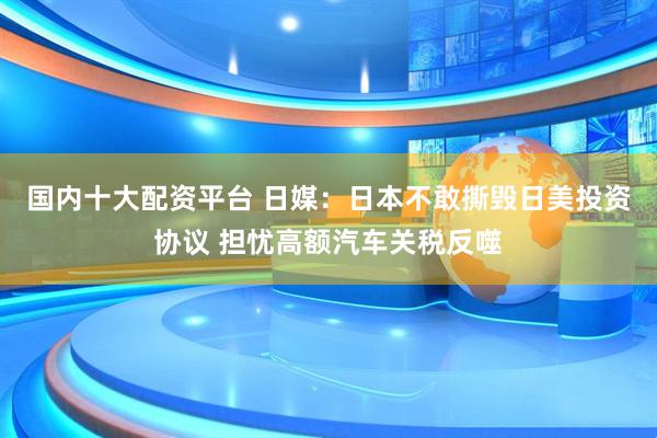 国内十大配资平台 日媒：日本不敢撕毁日美投资协议 担忧高额汽车关税反噬