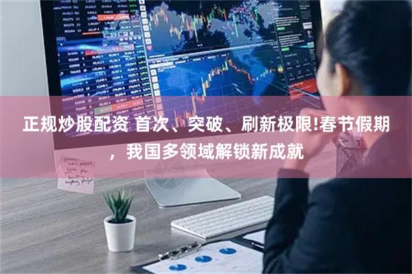 正规炒股配资 首次、突破、刷新极限!春节假期，我国多领域解锁新成就