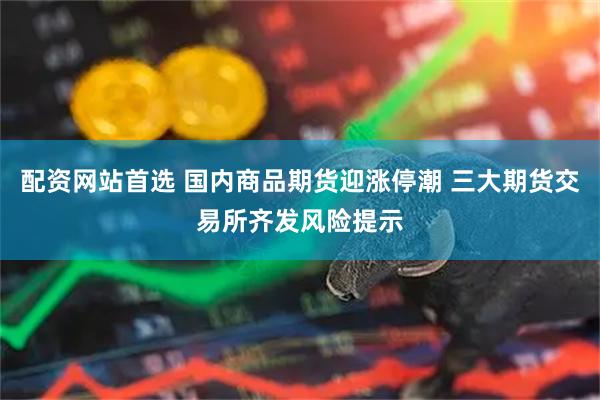 配资网站首选 国内商品期货迎涨停潮 三大期货交易所齐发风险提示