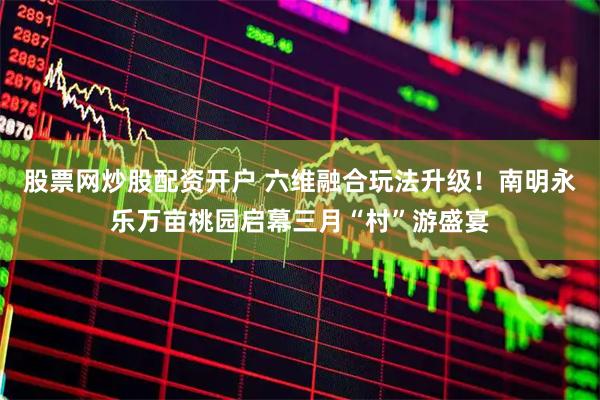 股票网炒股配资开户 六维融合玩法升级！南明永乐万亩桃园启幕三月“村”游盛宴