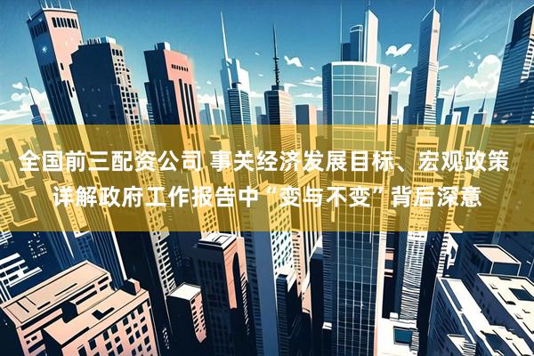 全国前三配资公司 事关经济发展目标、宏观政策 详解政府工作报告中“变与不变”背后深意