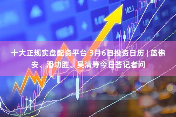 十大正规实盘配资平台 3月6日投资日历 | 蓝佛安、潘功胜、吴清等今日答记者问