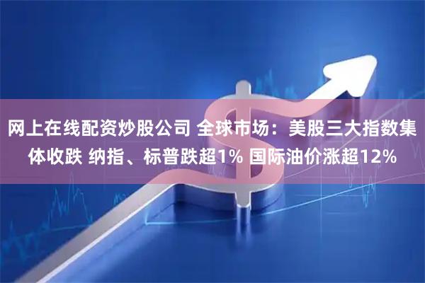 网上在线配资炒股公司 全球市场：美股三大指数集体收跌 纳指、标普跌超1% 国际油价涨超12%