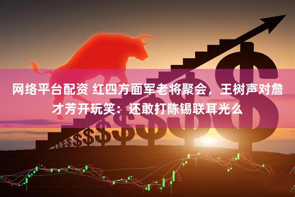 网络平台配资 红四方面军老将聚会，王树声对詹才芳开玩笑：还敢打陈锡联耳光么