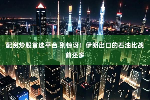 配资炒股首选平台 别惊讶！伊朗出口的石油比战前还多