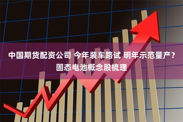 中国期货配资公司 今年装车路试 明年示范量产？固态电池概念股梳理