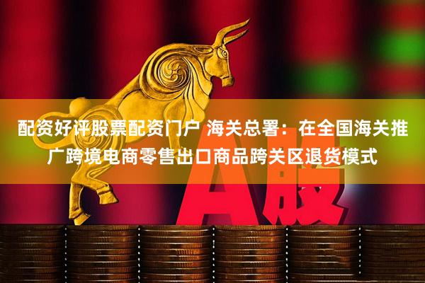 配资好评股票配资门户 海关总署：在全国海关推广跨境电商零售出口商品跨关区退货模式