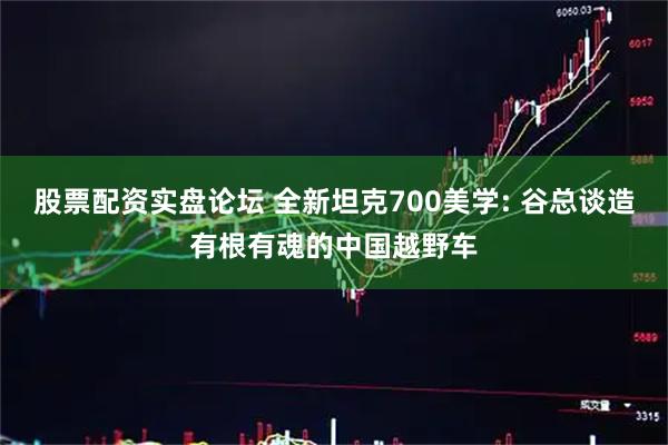 股票配资实盘论坛 全新坦克700美学: 谷总谈造有根有魂的中国越野车