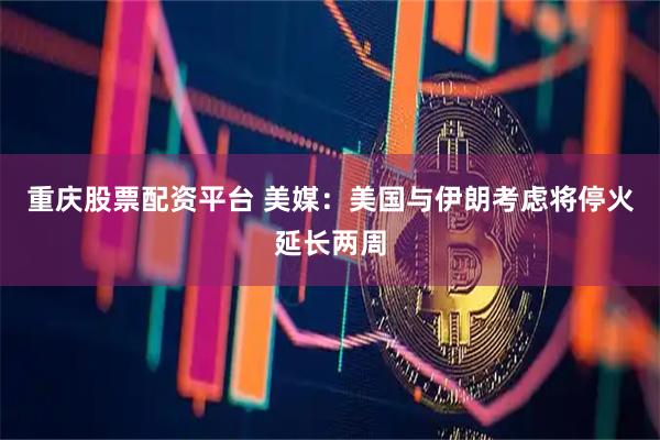 重庆股票配资平台 美媒：美国与伊朗考虑将停火延长两周