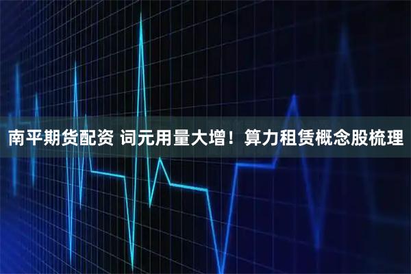 南平期货配资 词元用量大增！算力租赁概念股梳理