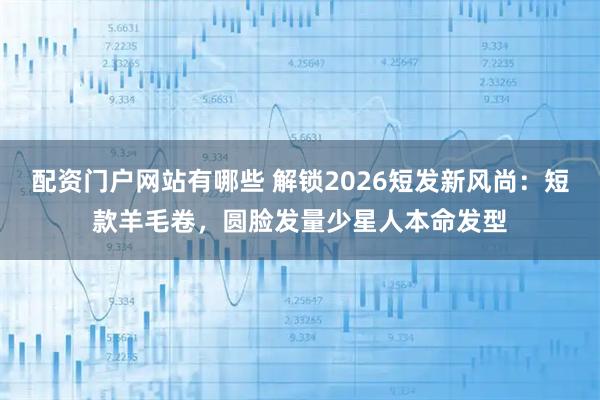 配资门户网站有哪些 解锁2026短发新风尚：短款羊毛卷，圆脸发量少星人本命发型