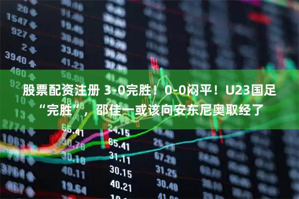 股票配资注册 3-0完胜！0-0闷平！U23国足“完胜”，邵佳一或该向安东尼奥取经了