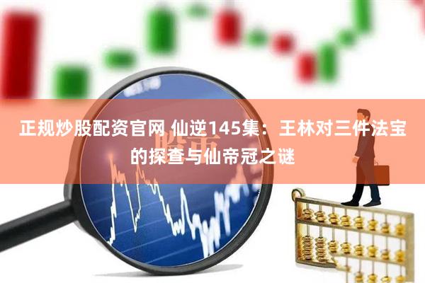 正规炒股配资官网 仙逆145集：王林对三件法宝的探查与仙帝冠之谜